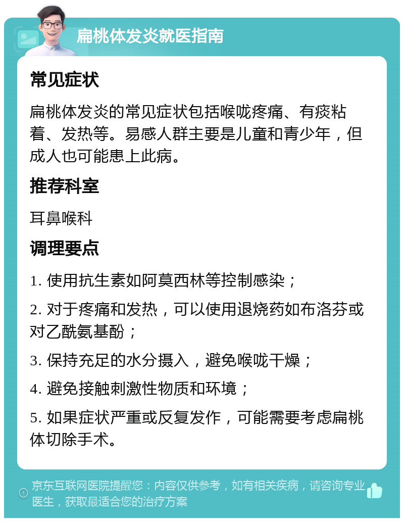 扁桃体发炎就医指南 常见症状 扁桃体发炎的常见症状包括喉咙疼痛、有痰粘着、发热等。易感人群主要是儿童和青少年，但成人也可能患上此病。 推荐科室 耳鼻喉科 调理要点 1. 使用抗生素如阿莫西林等控制感染； 2. 对于疼痛和发热，可以使用退烧药如布洛芬或对乙酰氨基酚； 3. 保持充足的水分摄入，避免喉咙干燥； 4. 避免接触刺激性物质和环境； 5. 如果症状严重或反复发作，可能需要考虑扁桃体切除手术。