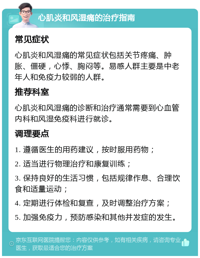 心肌炎和风湿痛的治疗指南 常见症状 心肌炎和风湿痛的常见症状包括关节疼痛、肿胀、僵硬，心悸、胸闷等。易感人群主要是中老年人和免疫力较弱的人群。 推荐科室 心肌炎和风湿痛的诊断和治疗通常需要到心血管内科和风湿免疫科进行就诊。 调理要点 1. 遵循医生的用药建议，按时服用药物； 2. 适当进行物理治疗和康复训练； 3. 保持良好的生活习惯，包括规律作息、合理饮食和适量运动； 4. 定期进行体检和复查，及时调整治疗方案； 5. 加强免疫力，预防感染和其他并发症的发生。