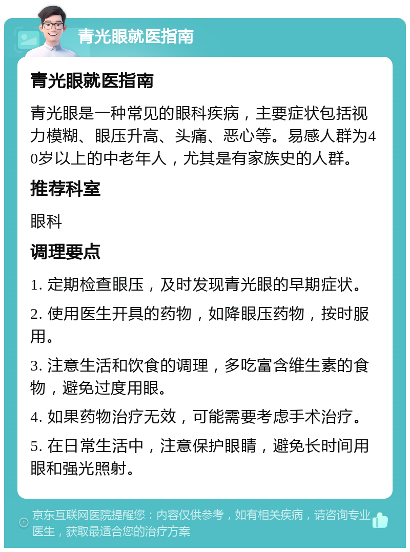 青光眼就医指南 青光眼就医指南 青光眼是一种常见的眼科疾病，主要症状包括视力模糊、眼压升高、头痛、恶心等。易感人群为40岁以上的中老年人，尤其是有家族史的人群。 推荐科室 眼科 调理要点 1. 定期检查眼压，及时发现青光眼的早期症状。 2. 使用医生开具的药物，如降眼压药物，按时服用。 3. 注意生活和饮食的调理，多吃富含维生素的食物，避免过度用眼。 4. 如果药物治疗无效，可能需要考虑手术治疗。 5. 在日常生活中，注意保护眼睛，避免长时间用眼和强光照射。