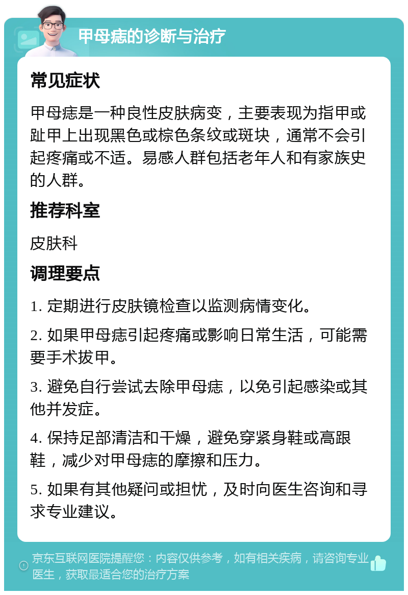 甲母痣的诊断与治疗 常见症状 甲母痣是一种良性皮肤病变，主要表现为指甲或趾甲上出现黑色或棕色条纹或斑块，通常不会引起疼痛或不适。易感人群包括老年人和有家族史的人群。 推荐科室 皮肤科 调理要点 1. 定期进行皮肤镜检查以监测病情变化。 2. 如果甲母痣引起疼痛或影响日常生活，可能需要手术拔甲。 3. 避免自行尝试去除甲母痣，以免引起感染或其他并发症。 4. 保持足部清洁和干燥，避免穿紧身鞋或高跟鞋，减少对甲母痣的摩擦和压力。 5. 如果有其他疑问或担忧，及时向医生咨询和寻求专业建议。