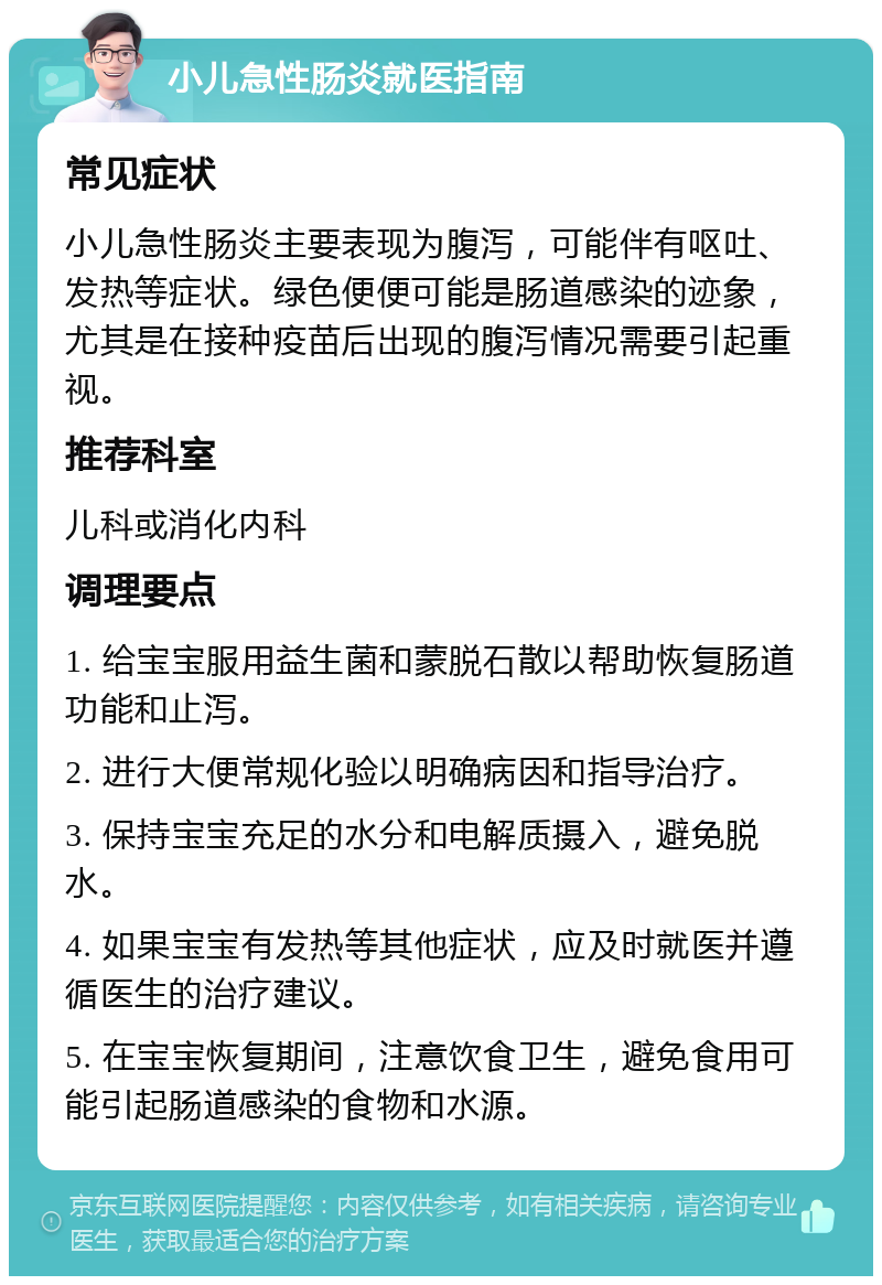 小儿急性肠炎就医指南 常见症状 小儿急性肠炎主要表现为腹泻，可能伴有呕吐、发热等症状。绿色便便可能是肠道感染的迹象，尤其是在接种疫苗后出现的腹泻情况需要引起重视。 推荐科室 儿科或消化内科 调理要点 1. 给宝宝服用益生菌和蒙脱石散以帮助恢复肠道功能和止泻。 2. 进行大便常规化验以明确病因和指导治疗。 3. 保持宝宝充足的水分和电解质摄入，避免脱水。 4. 如果宝宝有发热等其他症状，应及时就医并遵循医生的治疗建议。 5. 在宝宝恢复期间，注意饮食卫生，避免食用可能引起肠道感染的食物和水源。