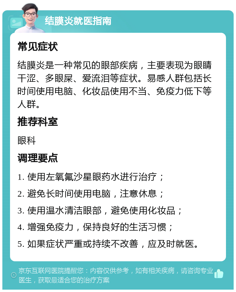 结膜炎就医指南 常见症状 结膜炎是一种常见的眼部疾病，主要表现为眼睛干涩、多眼屎、爱流泪等症状。易感人群包括长时间使用电脑、化妆品使用不当、免疫力低下等人群。 推荐科室 眼科 调理要点 1. 使用左氧氟沙星眼药水进行治疗； 2. 避免长时间使用电脑，注意休息； 3. 使用温水清洁眼部，避免使用化妆品； 4. 增强免疫力，保持良好的生活习惯； 5. 如果症状严重或持续不改善，应及时就医。