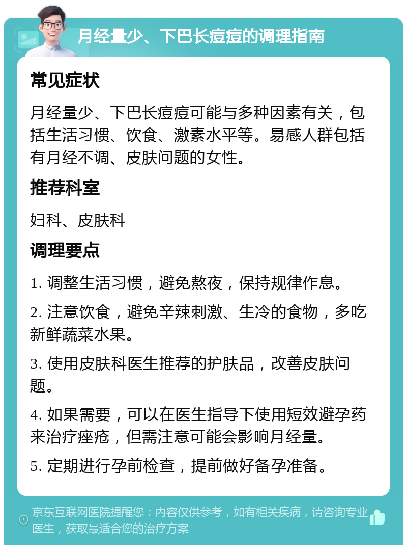 月经量少、下巴长痘痘的调理指南 常见症状 月经量少、下巴长痘痘可能与多种因素有关，包括生活习惯、饮食、激素水平等。易感人群包括有月经不调、皮肤问题的女性。 推荐科室 妇科、皮肤科 调理要点 1. 调整生活习惯，避免熬夜，保持规律作息。 2. 注意饮食，避免辛辣刺激、生冷的食物，多吃新鲜蔬菜水果。 3. 使用皮肤科医生推荐的护肤品，改善皮肤问题。 4. 如果需要，可以在医生指导下使用短效避孕药来治疗痤疮，但需注意可能会影响月经量。 5. 定期进行孕前检查，提前做好备孕准备。