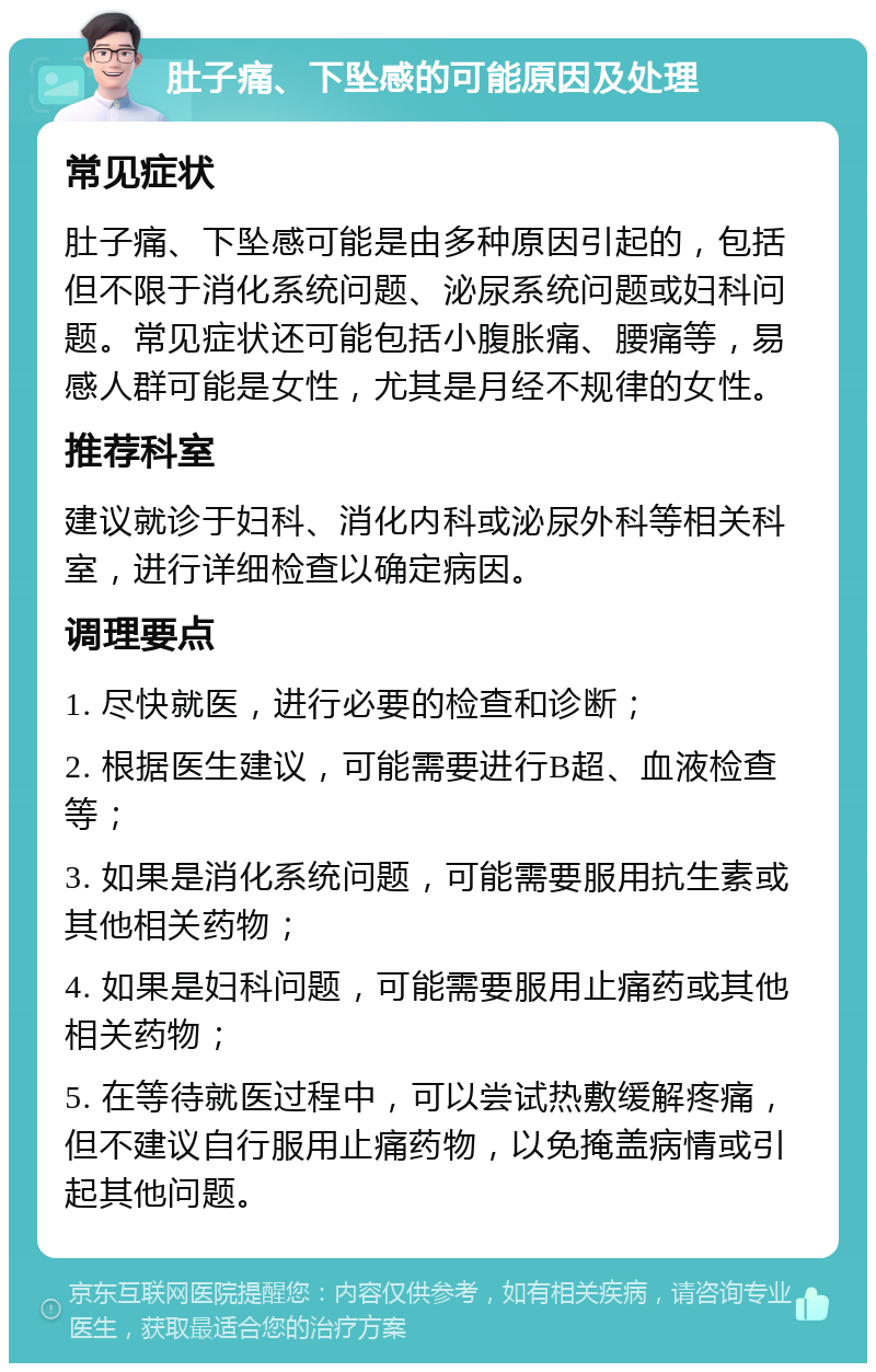 肚子痛、下坠感的可能原因及处理 常见症状 肚子痛、下坠感可能是由多种原因引起的，包括但不限于消化系统问题、泌尿系统问题或妇科问题。常见症状还可能包括小腹胀痛、腰痛等，易感人群可能是女性，尤其是月经不规律的女性。 推荐科室 建议就诊于妇科、消化内科或泌尿外科等相关科室，进行详细检查以确定病因。 调理要点 1. 尽快就医，进行必要的检查和诊断； 2. 根据医生建议，可能需要进行B超、血液检查等； 3. 如果是消化系统问题，可能需要服用抗生素或其他相关药物； 4. 如果是妇科问题，可能需要服用止痛药或其他相关药物； 5. 在等待就医过程中，可以尝试热敷缓解疼痛，但不建议自行服用止痛药物，以免掩盖病情或引起其他问题。