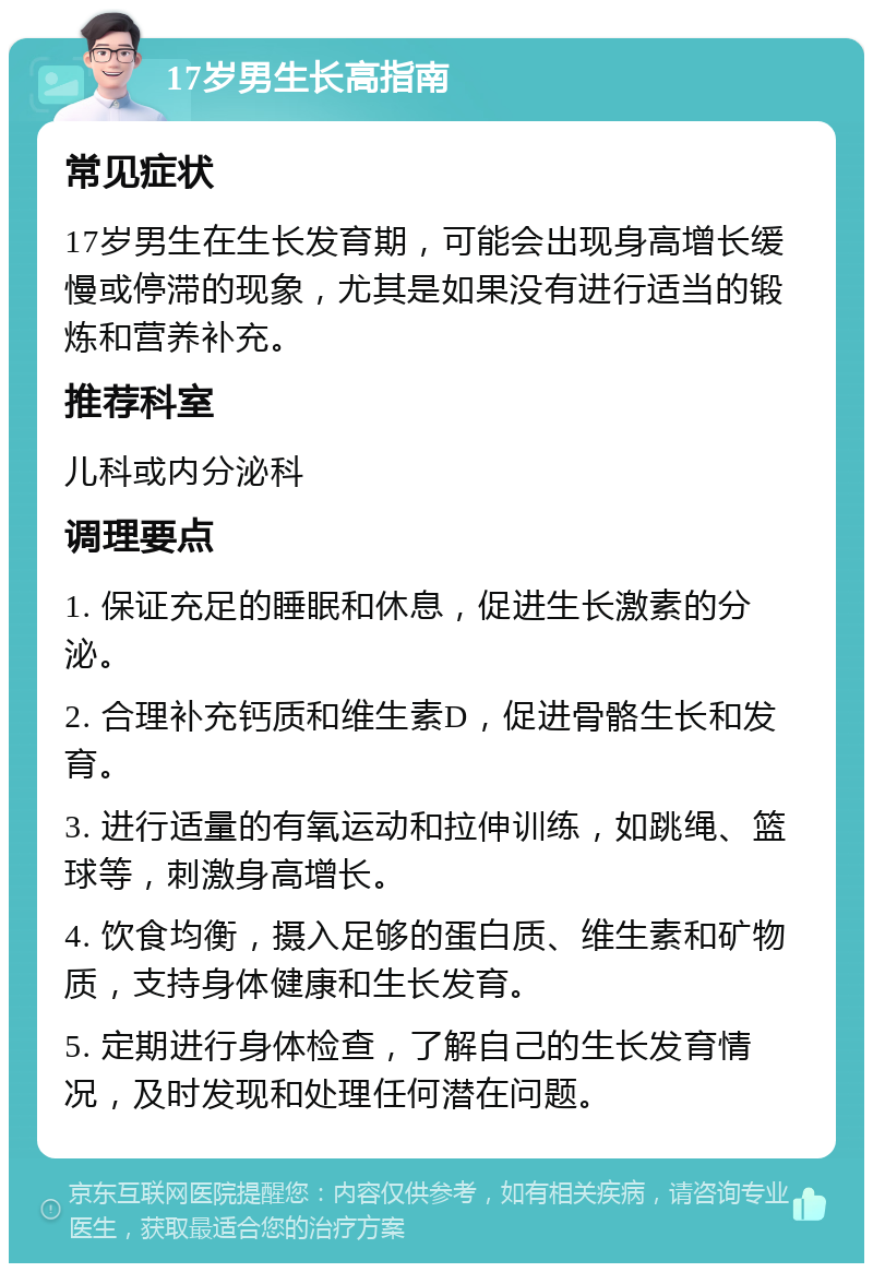 17岁男生长高指南 常见症状 17岁男生在生长发育期，可能会出现身高增长缓慢或停滞的现象，尤其是如果没有进行适当的锻炼和营养补充。 推荐科室 儿科或内分泌科 调理要点 1. 保证充足的睡眠和休息，促进生长激素的分泌。 2. 合理补充钙质和维生素D，促进骨骼生长和发育。 3. 进行适量的有氧运动和拉伸训练，如跳绳、篮球等，刺激身高增长。 4. 饮食均衡，摄入足够的蛋白质、维生素和矿物质，支持身体健康和生长发育。 5. 定期进行身体检查，了解自己的生长发育情况，及时发现和处理任何潜在问题。