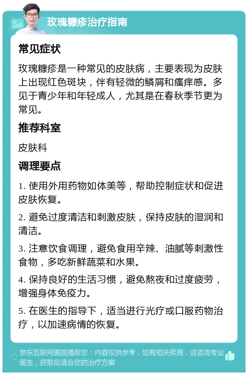 玫瑰糠疹治疗指南 常见症状 玫瑰糠疹是一种常见的皮肤病，主要表现为皮肤上出现红色斑块，伴有轻微的鳞屑和瘙痒感。多见于青少年和年轻成人，尤其是在春秋季节更为常见。 推荐科室 皮肤科 调理要点 1. 使用外用药物如体美等，帮助控制症状和促进皮肤恢复。 2. 避免过度清洁和刺激皮肤，保持皮肤的湿润和清洁。 3. 注意饮食调理，避免食用辛辣、油腻等刺激性食物，多吃新鲜蔬菜和水果。 4. 保持良好的生活习惯，避免熬夜和过度疲劳，增强身体免疫力。 5. 在医生的指导下，适当进行光疗或口服药物治疗，以加速病情的恢复。