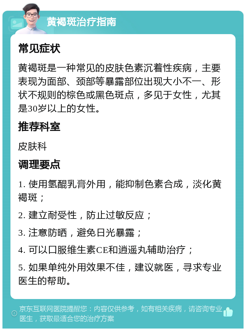 黄褐斑治疗指南 常见症状 黄褐斑是一种常见的皮肤色素沉着性疾病，主要表现为面部、颈部等暴露部位出现大小不一、形状不规则的棕色或黑色斑点，多见于女性，尤其是30岁以上的女性。 推荐科室 皮肤科 调理要点 1. 使用氢醌乳膏外用，能抑制色素合成，淡化黄褐斑； 2. 建立耐受性，防止过敏反应； 3. 注意防晒，避免日光暴露； 4. 可以口服维生素CE和逍遥丸辅助治疗； 5. 如果单纯外用效果不佳，建议就医，寻求专业医生的帮助。