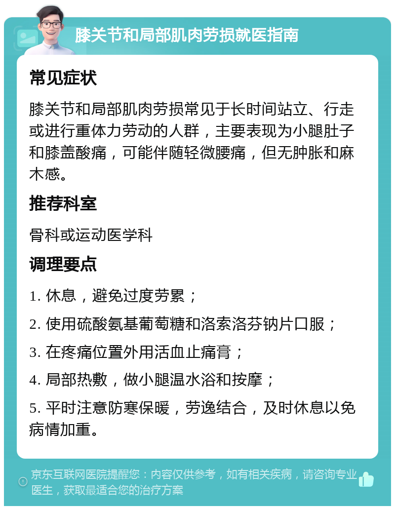 膝关节和局部肌肉劳损就医指南 常见症状 膝关节和局部肌肉劳损常见于长时间站立、行走或进行重体力劳动的人群，主要表现为小腿肚子和膝盖酸痛，可能伴随轻微腰痛，但无肿胀和麻木感。 推荐科室 骨科或运动医学科 调理要点 1. 休息，避免过度劳累； 2. 使用硫酸氨基葡萄糖和洛索洛芬钠片口服； 3. 在疼痛位置外用活血止痛膏； 4. 局部热敷，做小腿温水浴和按摩； 5. 平时注意防寒保暖，劳逸结合，及时休息以免病情加重。