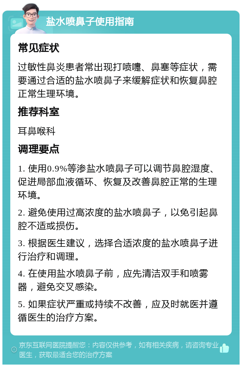 盐水喷鼻子使用指南 常见症状 过敏性鼻炎患者常出现打喷嚏、鼻塞等症状，需要通过合适的盐水喷鼻子来缓解症状和恢复鼻腔正常生理环境。 推荐科室 耳鼻喉科 调理要点 1. 使用0.9%等渗盐水喷鼻子可以调节鼻腔湿度、促进局部血液循环、恢复及改善鼻腔正常的生理环境。 2. 避免使用过高浓度的盐水喷鼻子，以免引起鼻腔不适或损伤。 3. 根据医生建议，选择合适浓度的盐水喷鼻子进行治疗和调理。 4. 在使用盐水喷鼻子前，应先清洁双手和喷雾器，避免交叉感染。 5. 如果症状严重或持续不改善，应及时就医并遵循医生的治疗方案。