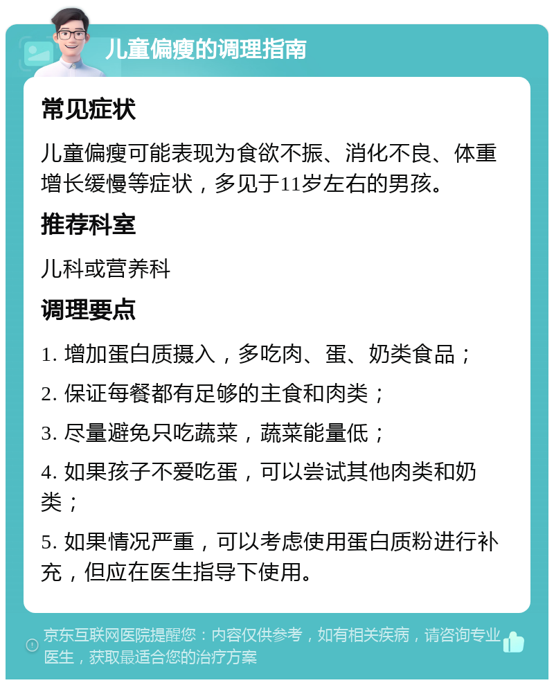 儿童偏瘦的调理指南 常见症状 儿童偏瘦可能表现为食欲不振、消化不良、体重增长缓慢等症状，多见于11岁左右的男孩。 推荐科室 儿科或营养科 调理要点 1. 增加蛋白质摄入，多吃肉、蛋、奶类食品； 2. 保证每餐都有足够的主食和肉类； 3. 尽量避免只吃蔬菜，蔬菜能量低； 4. 如果孩子不爱吃蛋，可以尝试其他肉类和奶类； 5. 如果情况严重，可以考虑使用蛋白质粉进行补充，但应在医生指导下使用。