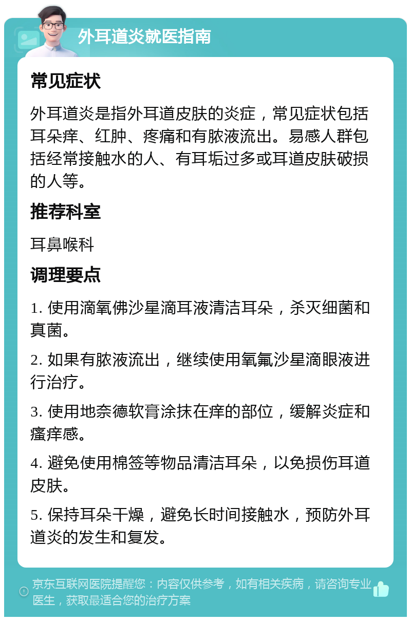 外耳道炎就医指南 常见症状 外耳道炎是指外耳道皮肤的炎症，常见症状包括耳朵痒、红肿、疼痛和有脓液流出。易感人群包括经常接触水的人、有耳垢过多或耳道皮肤破损的人等。 推荐科室 耳鼻喉科 调理要点 1. 使用滴氧佛沙星滴耳液清洁耳朵，杀灭细菌和真菌。 2. 如果有脓液流出，继续使用氧氟沙星滴眼液进行治疗。 3. 使用地奈德软膏涂抹在痒的部位，缓解炎症和瘙痒感。 4. 避免使用棉签等物品清洁耳朵，以免损伤耳道皮肤。 5. 保持耳朵干燥，避免长时间接触水，预防外耳道炎的发生和复发。