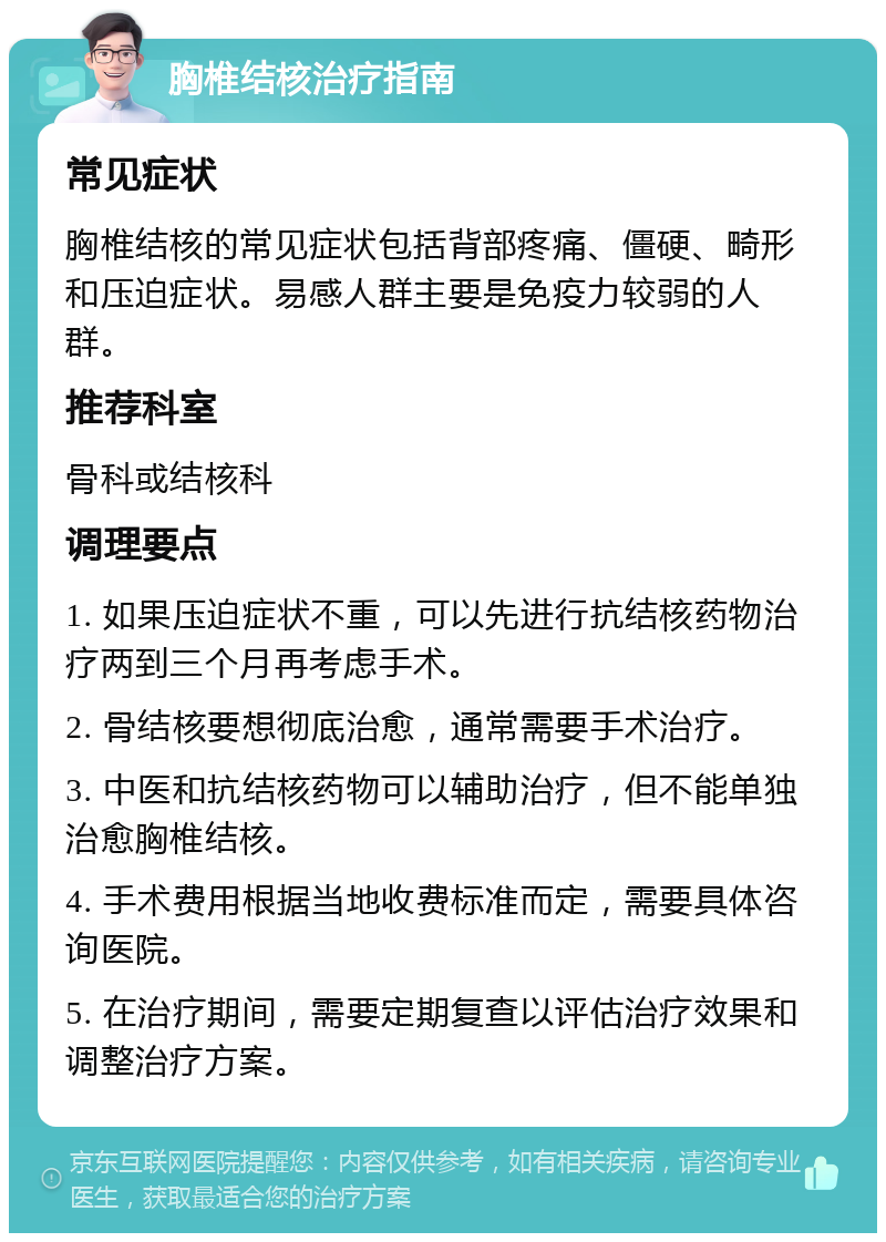 胸椎结核治疗指南 常见症状 胸椎结核的常见症状包括背部疼痛、僵硬、畸形和压迫症状。易感人群主要是免疫力较弱的人群。 推荐科室 骨科或结核科 调理要点 1. 如果压迫症状不重，可以先进行抗结核药物治疗两到三个月再考虑手术。 2. 骨结核要想彻底治愈，通常需要手术治疗。 3. 中医和抗结核药物可以辅助治疗，但不能单独治愈胸椎结核。 4. 手术费用根据当地收费标准而定，需要具体咨询医院。 5. 在治疗期间，需要定期复查以评估治疗效果和调整治疗方案。