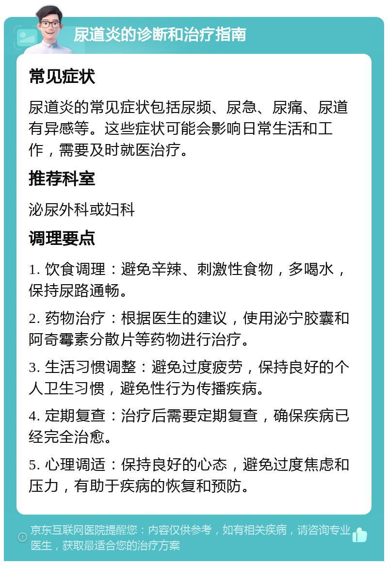 尿道炎的诊断和治疗指南 常见症状 尿道炎的常见症状包括尿频、尿急、尿痛、尿道有异感等。这些症状可能会影响日常生活和工作，需要及时就医治疗。 推荐科室 泌尿外科或妇科 调理要点 1. 饮食调理：避免辛辣、刺激性食物，多喝水，保持尿路通畅。 2. 药物治疗：根据医生的建议，使用泌宁胶囊和阿奇霉素分散片等药物进行治疗。 3. 生活习惯调整：避免过度疲劳，保持良好的个人卫生习惯，避免性行为传播疾病。 4. 定期复查：治疗后需要定期复查，确保疾病已经完全治愈。 5. 心理调适：保持良好的心态，避免过度焦虑和压力，有助于疾病的恢复和预防。