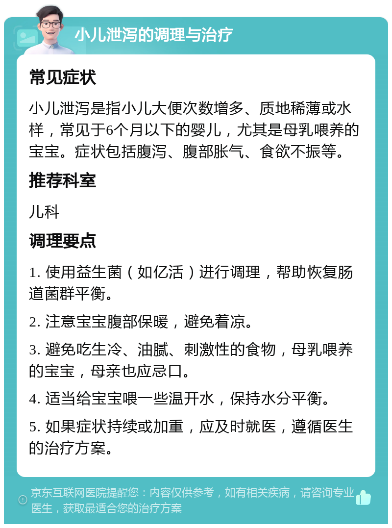 小儿泄泻的调理与治疗 常见症状 小儿泄泻是指小儿大便次数增多、质地稀薄或水样，常见于6个月以下的婴儿，尤其是母乳喂养的宝宝。症状包括腹泻、腹部胀气、食欲不振等。 推荐科室 儿科 调理要点 1. 使用益生菌（如亿活）进行调理，帮助恢复肠道菌群平衡。 2. 注意宝宝腹部保暖，避免着凉。 3. 避免吃生冷、油腻、刺激性的食物，母乳喂养的宝宝，母亲也应忌口。 4. 适当给宝宝喂一些温开水，保持水分平衡。 5. 如果症状持续或加重，应及时就医，遵循医生的治疗方案。