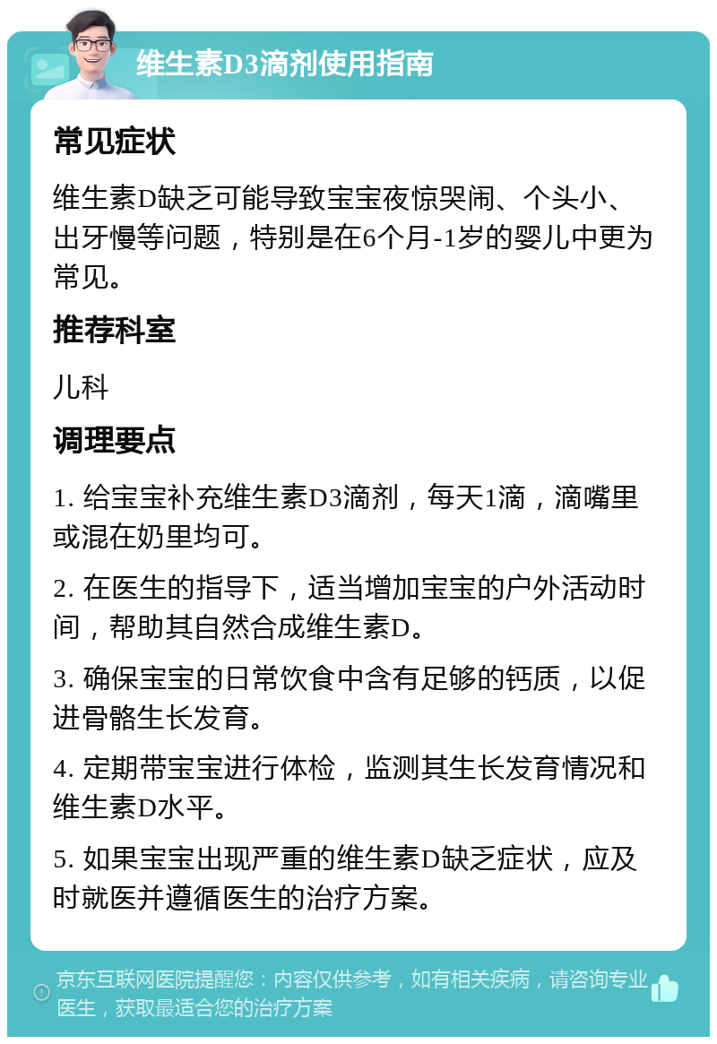 维生素D3滴剂使用指南 常见症状 维生素D缺乏可能导致宝宝夜惊哭闹、个头小、出牙慢等问题，特别是在6个月-1岁的婴儿中更为常见。 推荐科室 儿科 调理要点 1. 给宝宝补充维生素D3滴剂，每天1滴，滴嘴里或混在奶里均可。 2. 在医生的指导下，适当增加宝宝的户外活动时间，帮助其自然合成维生素D。 3. 确保宝宝的日常饮食中含有足够的钙质，以促进骨骼生长发育。 4. 定期带宝宝进行体检，监测其生长发育情况和维生素D水平。 5. 如果宝宝出现严重的维生素D缺乏症状，应及时就医并遵循医生的治疗方案。