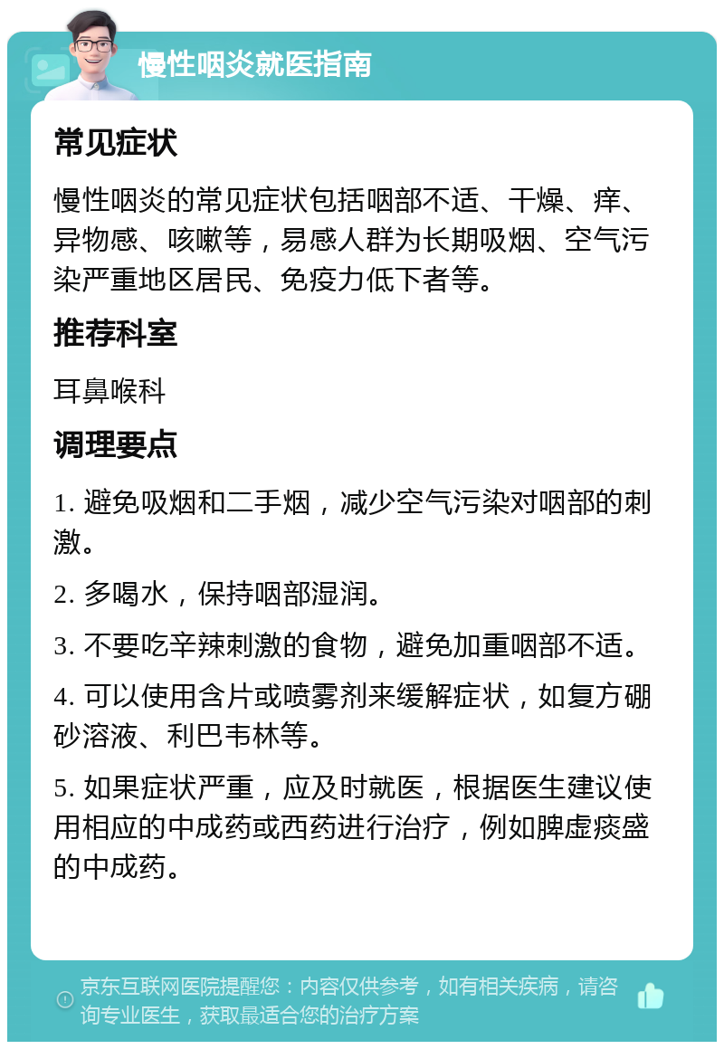 慢性咽炎就医指南 常见症状 慢性咽炎的常见症状包括咽部不适、干燥、痒、异物感、咳嗽等，易感人群为长期吸烟、空气污染严重地区居民、免疫力低下者等。 推荐科室 耳鼻喉科 调理要点 1. 避免吸烟和二手烟，减少空气污染对咽部的刺激。 2. 多喝水，保持咽部湿润。 3. 不要吃辛辣刺激的食物，避免加重咽部不适。 4. 可以使用含片或喷雾剂来缓解症状，如复方硼砂溶液、利巴韦林等。 5. 如果症状严重，应及时就医，根据医生建议使用相应的中成药或西药进行治疗，例如脾虚痰盛的中成药。