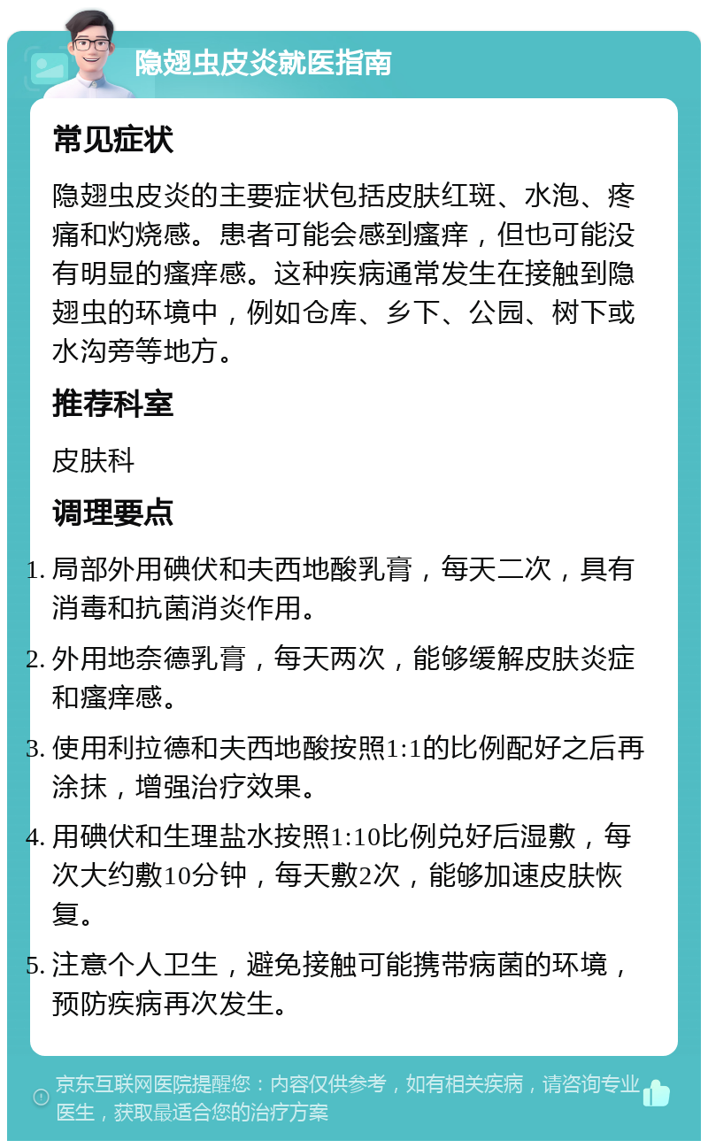 隐翅虫皮炎就医指南 常见症状 隐翅虫皮炎的主要症状包括皮肤红斑、水泡、疼痛和灼烧感。患者可能会感到瘙痒，但也可能没有明显的瘙痒感。这种疾病通常发生在接触到隐翅虫的环境中，例如仓库、乡下、公园、树下或水沟旁等地方。 推荐科室 皮肤科 调理要点 局部外用碘伏和夫西地酸乳膏，每天二次，具有消毒和抗菌消炎作用。 外用地奈德乳膏，每天两次，能够缓解皮肤炎症和瘙痒感。 使用利拉德和夫西地酸按照1:1的比例配好之后再涂抹，增强治疗效果。 用碘伏和生理盐水按照1:10比例兑好后湿敷，每次大约敷10分钟，每天敷2次，能够加速皮肤恢复。 注意个人卫生，避免接触可能携带病菌的环境，预防疾病再次发生。