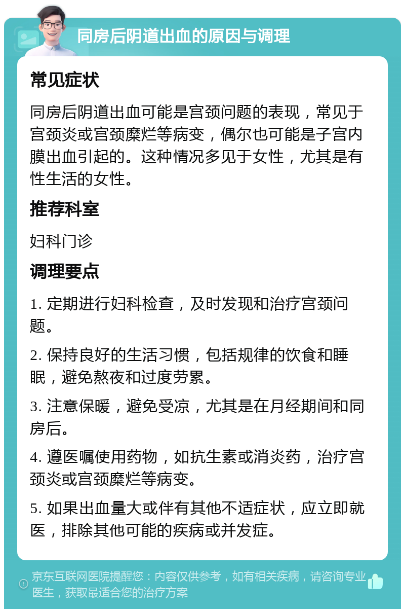 同房后阴道出血的原因与调理 常见症状 同房后阴道出血可能是宫颈问题的表现，常见于宫颈炎或宫颈糜烂等病变，偶尔也可能是子宫内膜出血引起的。这种情况多见于女性，尤其是有性生活的女性。 推荐科室 妇科门诊 调理要点 1. 定期进行妇科检查，及时发现和治疗宫颈问题。 2. 保持良好的生活习惯，包括规律的饮食和睡眠，避免熬夜和过度劳累。 3. 注意保暖，避免受凉，尤其是在月经期间和同房后。 4. 遵医嘱使用药物，如抗生素或消炎药，治疗宫颈炎或宫颈糜烂等病变。 5. 如果出血量大或伴有其他不适症状，应立即就医，排除其他可能的疾病或并发症。