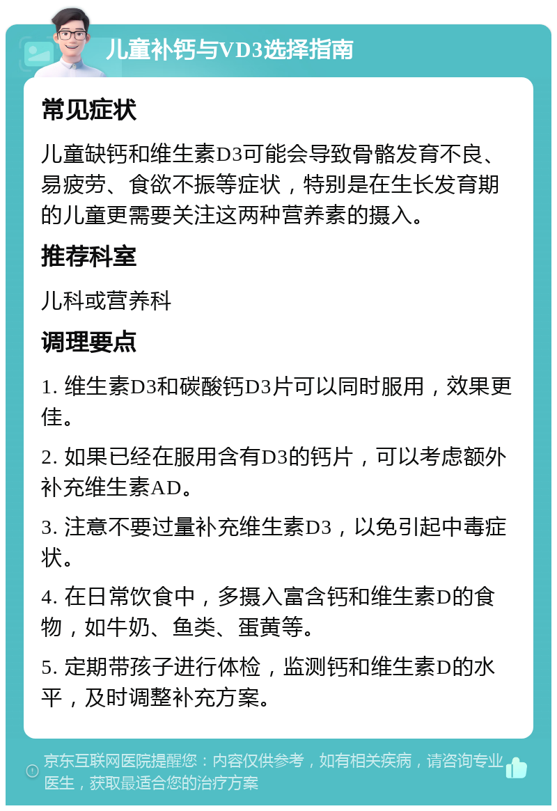 儿童补钙与VD3选择指南 常见症状 儿童缺钙和维生素D3可能会导致骨骼发育不良、易疲劳、食欲不振等症状，特别是在生长发育期的儿童更需要关注这两种营养素的摄入。 推荐科室 儿科或营养科 调理要点 1. 维生素D3和碳酸钙D3片可以同时服用，效果更佳。 2. 如果已经在服用含有D3的钙片，可以考虑额外补充维生素AD。 3. 注意不要过量补充维生素D3，以免引起中毒症状。 4. 在日常饮食中，多摄入富含钙和维生素D的食物，如牛奶、鱼类、蛋黄等。 5. 定期带孩子进行体检，监测钙和维生素D的水平，及时调整补充方案。