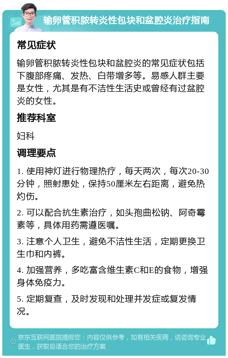 输卵管积脓转炎性包块和盆腔炎治疗指南 常见症状 输卵管积脓转炎性包块和盆腔炎的常见症状包括下腹部疼痛、发热、白带增多等。易感人群主要是女性，尤其是有不洁性生活史或曾经有过盆腔炎的女性。 推荐科室 妇科 调理要点 1. 使用神灯进行物理热疗，每天两次，每次20-30分钟，照射患处，保持50厘米左右距离，避免热灼伤。 2. 可以配合抗生素治疗，如头孢曲松钠、阿奇霉素等，具体用药需遵医嘱。 3. 注意个人卫生，避免不洁性生活，定期更换卫生巾和内裤。 4. 加强营养，多吃富含维生素C和E的食物，增强身体免疫力。 5. 定期复查，及时发现和处理并发症或复发情况。