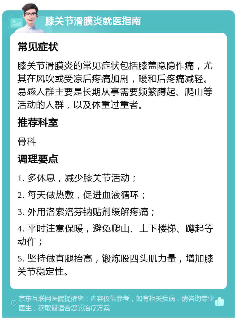 膝关节滑膜炎就医指南 常见症状 膝关节滑膜炎的常见症状包括膝盖隐隐作痛，尤其在风吹或受凉后疼痛加剧，暖和后疼痛减轻。易感人群主要是长期从事需要频繁蹲起、爬山等活动的人群，以及体重过重者。 推荐科室 骨科 调理要点 1. 多休息，减少膝关节活动； 2. 每天做热敷，促进血液循环； 3. 外用洛索洛芬钠贴剂缓解疼痛； 4. 平时注意保暖，避免爬山、上下楼梯、蹲起等动作； 5. 坚持做直腿抬高，锻炼股四头肌力量，增加膝关节稳定性。