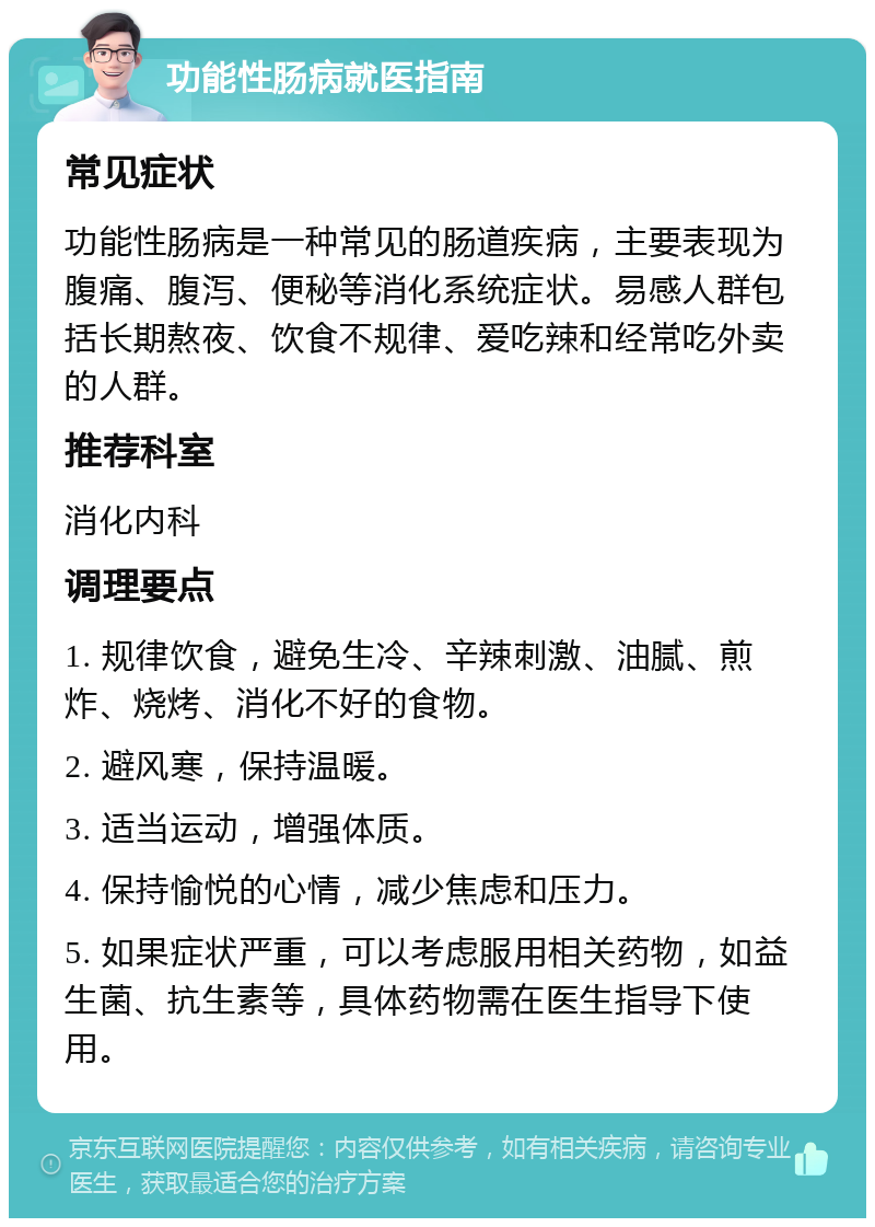 功能性肠病就医指南 常见症状 功能性肠病是一种常见的肠道疾病，主要表现为腹痛、腹泻、便秘等消化系统症状。易感人群包括长期熬夜、饮食不规律、爱吃辣和经常吃外卖的人群。 推荐科室 消化内科 调理要点 1. 规律饮食，避免生冷、辛辣刺激、油腻、煎炸、烧烤、消化不好的食物。 2. 避风寒，保持温暖。 3. 适当运动，增强体质。 4. 保持愉悦的心情，减少焦虑和压力。 5. 如果症状严重，可以考虑服用相关药物，如益生菌、抗生素等，具体药物需在医生指导下使用。