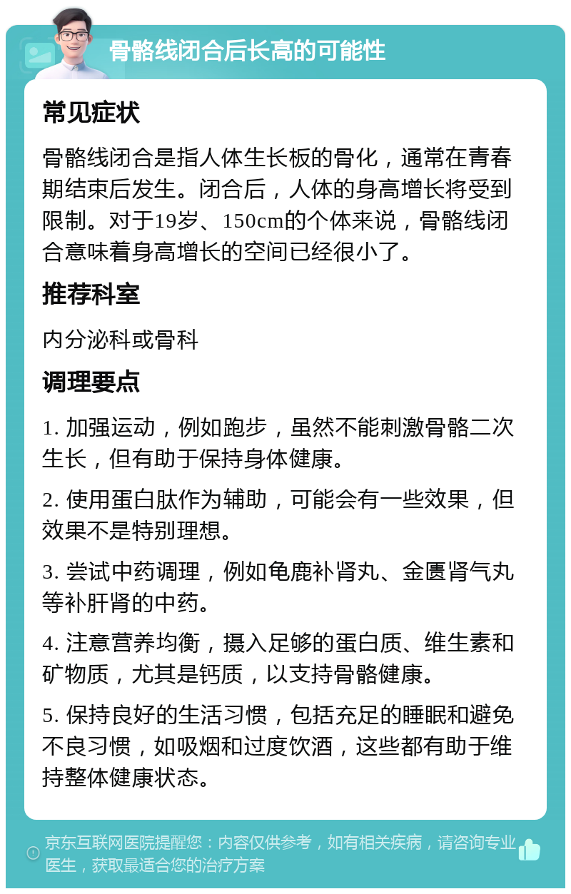 骨骼线闭合后长高的可能性 常见症状 骨骼线闭合是指人体生长板的骨化，通常在青春期结束后发生。闭合后，人体的身高增长将受到限制。对于19岁、150cm的个体来说，骨骼线闭合意味着身高增长的空间已经很小了。 推荐科室 内分泌科或骨科 调理要点 1. 加强运动，例如跑步，虽然不能刺激骨骼二次生长，但有助于保持身体健康。 2. 使用蛋白肽作为辅助，可能会有一些效果，但效果不是特别理想。 3. 尝试中药调理，例如龟鹿补肾丸、金匮肾气丸等补肝肾的中药。 4. 注意营养均衡，摄入足够的蛋白质、维生素和矿物质，尤其是钙质，以支持骨骼健康。 5. 保持良好的生活习惯，包括充足的睡眠和避免不良习惯，如吸烟和过度饮酒，这些都有助于维持整体健康状态。