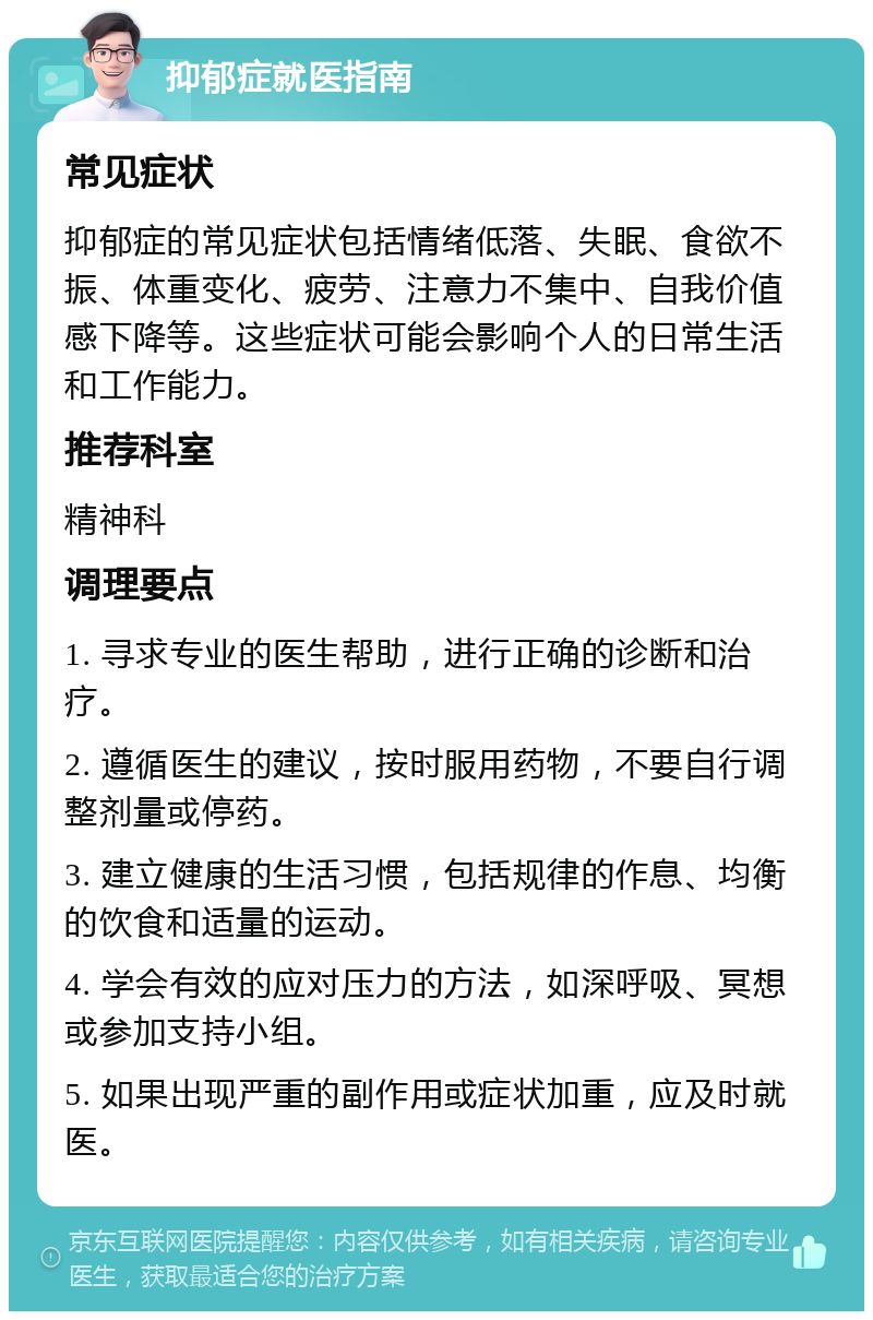 抑郁症就医指南 常见症状 抑郁症的常见症状包括情绪低落、失眠、食欲不振、体重变化、疲劳、注意力不集中、自我价值感下降等。这些症状可能会影响个人的日常生活和工作能力。 推荐科室 精神科 调理要点 1. 寻求专业的医生帮助，进行正确的诊断和治疗。 2. 遵循医生的建议，按时服用药物，不要自行调整剂量或停药。 3. 建立健康的生活习惯，包括规律的作息、均衡的饮食和适量的运动。 4. 学会有效的应对压力的方法，如深呼吸、冥想或参加支持小组。 5. 如果出现严重的副作用或症状加重，应及时就医。