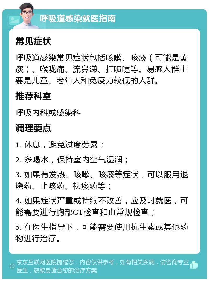 呼吸道感染就医指南 常见症状 呼吸道感染常见症状包括咳嗽、咳痰（可能是黄痰）、喉咙痛、流鼻涕、打喷嚏等。易感人群主要是儿童、老年人和免疫力较低的人群。 推荐科室 呼吸内科或感染科 调理要点 1. 休息，避免过度劳累； 2. 多喝水，保持室内空气湿润； 3. 如果有发热、咳嗽、咳痰等症状，可以服用退烧药、止咳药、祛痰药等； 4. 如果症状严重或持续不改善，应及时就医，可能需要进行胸部CT检查和血常规检查； 5. 在医生指导下，可能需要使用抗生素或其他药物进行治疗。