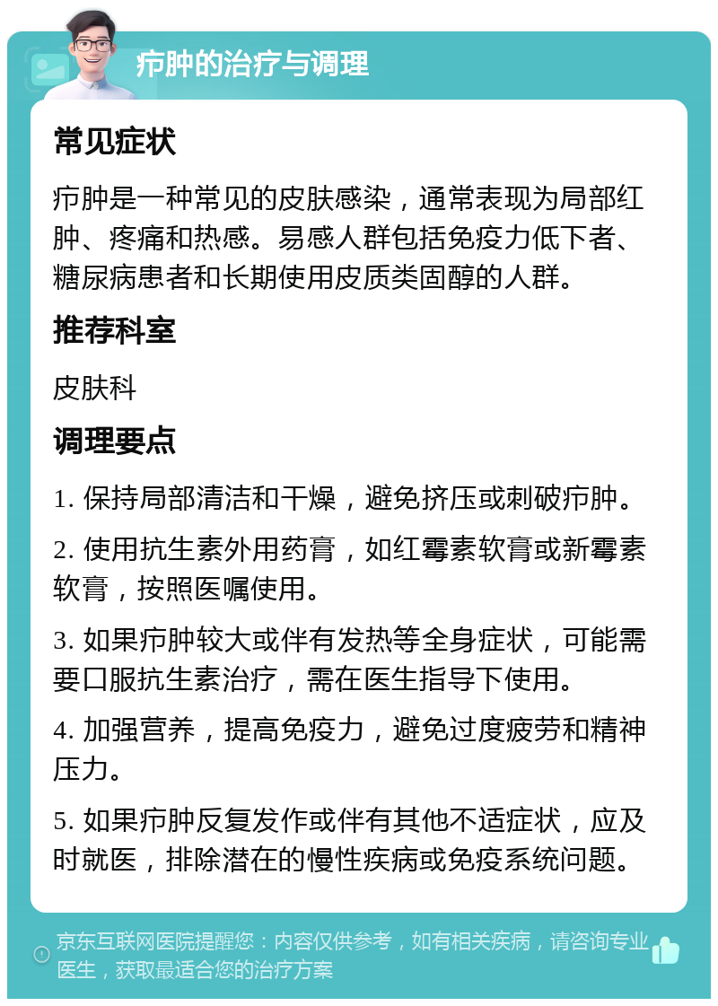 疖肿的治疗与调理 常见症状 疖肿是一种常见的皮肤感染，通常表现为局部红肿、疼痛和热感。易感人群包括免疫力低下者、糖尿病患者和长期使用皮质类固醇的人群。 推荐科室 皮肤科 调理要点 1. 保持局部清洁和干燥，避免挤压或刺破疖肿。 2. 使用抗生素外用药膏，如红霉素软膏或新霉素软膏，按照医嘱使用。 3. 如果疖肿较大或伴有发热等全身症状，可能需要口服抗生素治疗，需在医生指导下使用。 4. 加强营养，提高免疫力，避免过度疲劳和精神压力。 5. 如果疖肿反复发作或伴有其他不适症状，应及时就医，排除潜在的慢性疾病或免疫系统问题。