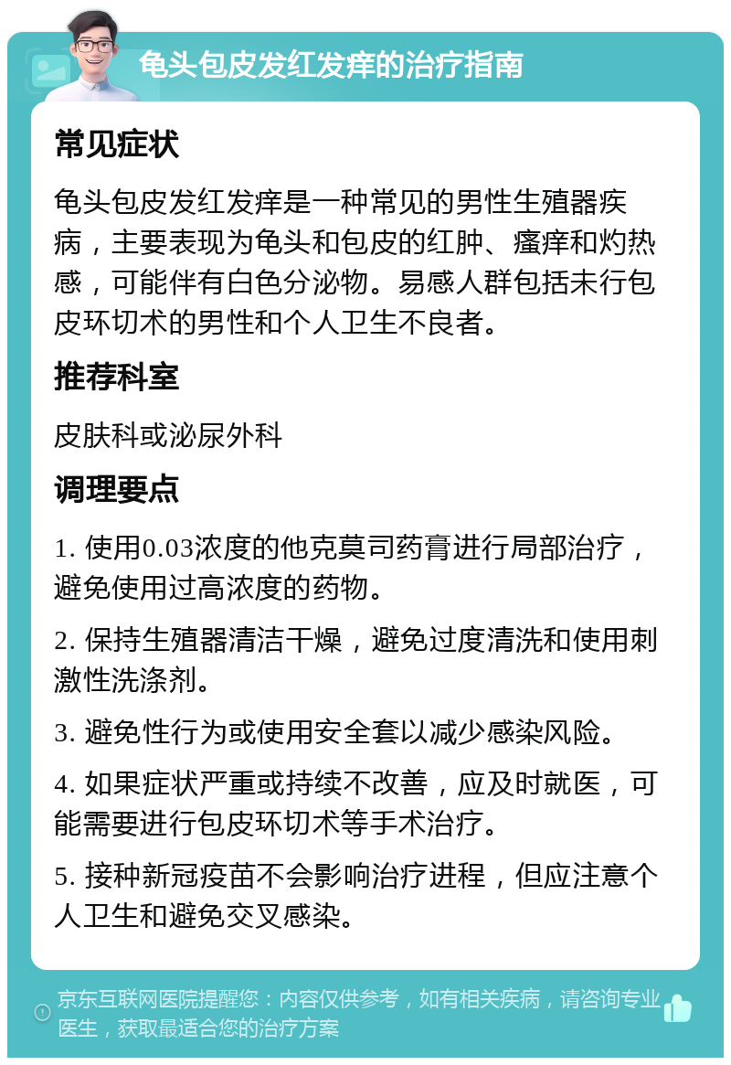 龟头包皮发红发痒的治疗指南 常见症状 龟头包皮发红发痒是一种常见的男性生殖器疾病，主要表现为龟头和包皮的红肿、瘙痒和灼热感，可能伴有白色分泌物。易感人群包括未行包皮环切术的男性和个人卫生不良者。 推荐科室 皮肤科或泌尿外科 调理要点 1. 使用0.03浓度的他克莫司药膏进行局部治疗，避免使用过高浓度的药物。 2. 保持生殖器清洁干燥，避免过度清洗和使用刺激性洗涤剂。 3. 避免性行为或使用安全套以减少感染风险。 4. 如果症状严重或持续不改善，应及时就医，可能需要进行包皮环切术等手术治疗。 5. 接种新冠疫苗不会影响治疗进程，但应注意个人卫生和避免交叉感染。