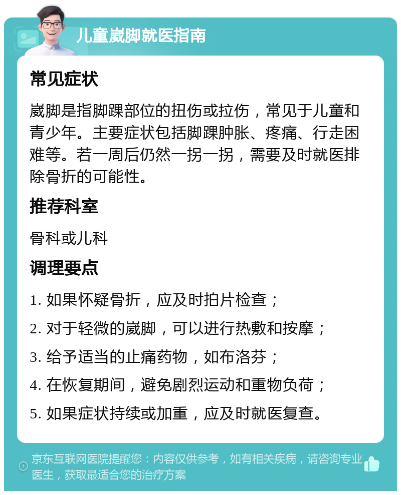 儿童崴脚就医指南 常见症状 崴脚是指脚踝部位的扭伤或拉伤，常见于儿童和青少年。主要症状包括脚踝肿胀、疼痛、行走困难等。若一周后仍然一拐一拐，需要及时就医排除骨折的可能性。 推荐科室 骨科或儿科 调理要点 1. 如果怀疑骨折，应及时拍片检查； 2. 对于轻微的崴脚，可以进行热敷和按摩； 3. 给予适当的止痛药物，如布洛芬； 4. 在恢复期间，避免剧烈运动和重物负荷； 5. 如果症状持续或加重，应及时就医复查。