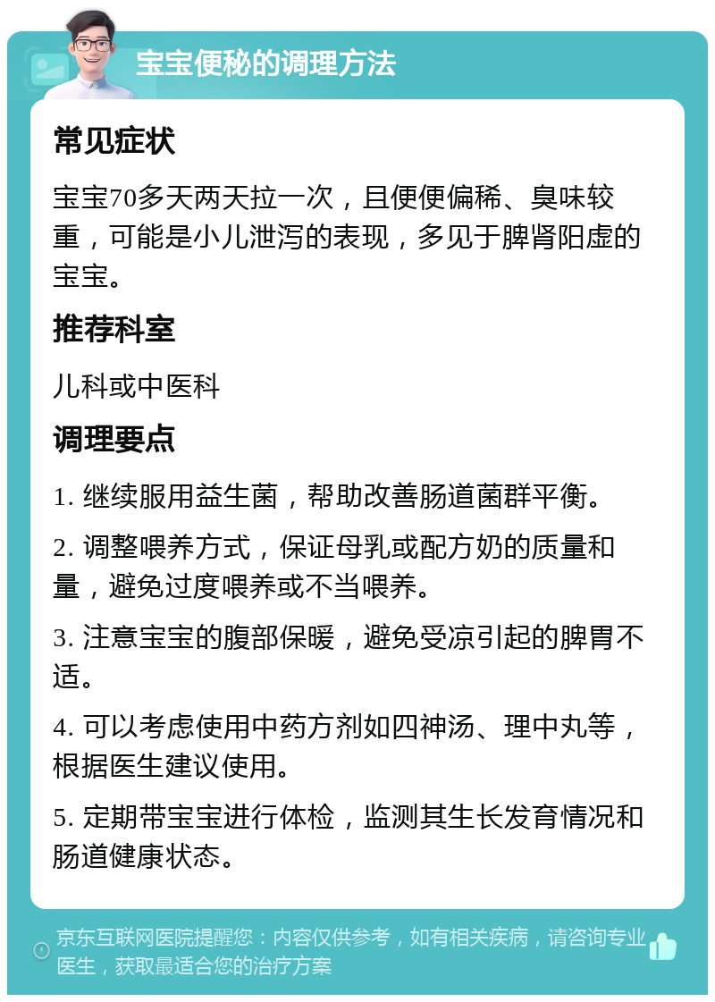 宝宝便秘的调理方法 常见症状 宝宝70多天两天拉一次，且便便偏稀、臭味较重，可能是小儿泄泻的表现，多见于脾肾阳虚的宝宝。 推荐科室 儿科或中医科 调理要点 1. 继续服用益生菌，帮助改善肠道菌群平衡。 2. 调整喂养方式，保证母乳或配方奶的质量和量，避免过度喂养或不当喂养。 3. 注意宝宝的腹部保暖，避免受凉引起的脾胃不适。 4. 可以考虑使用中药方剂如四神汤、理中丸等，根据医生建议使用。 5. 定期带宝宝进行体检，监测其生长发育情况和肠道健康状态。