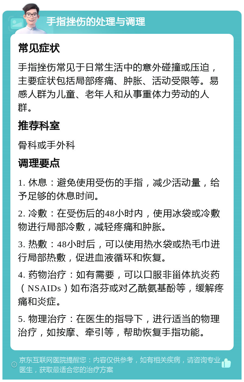 手指挫伤的处理与调理 常见症状 手指挫伤常见于日常生活中的意外碰撞或压迫，主要症状包括局部疼痛、肿胀、活动受限等。易感人群为儿童、老年人和从事重体力劳动的人群。 推荐科室 骨科或手外科 调理要点 1. 休息：避免使用受伤的手指，减少活动量，给予足够的休息时间。 2. 冷敷：在受伤后的48小时内，使用冰袋或冷敷物进行局部冷敷，减轻疼痛和肿胀。 3. 热敷：48小时后，可以使用热水袋或热毛巾进行局部热敷，促进血液循环和恢复。 4. 药物治疗：如有需要，可以口服非甾体抗炎药（NSAIDs）如布洛芬或对乙酰氨基酚等，缓解疼痛和炎症。 5. 物理治疗：在医生的指导下，进行适当的物理治疗，如按摩、牵引等，帮助恢复手指功能。