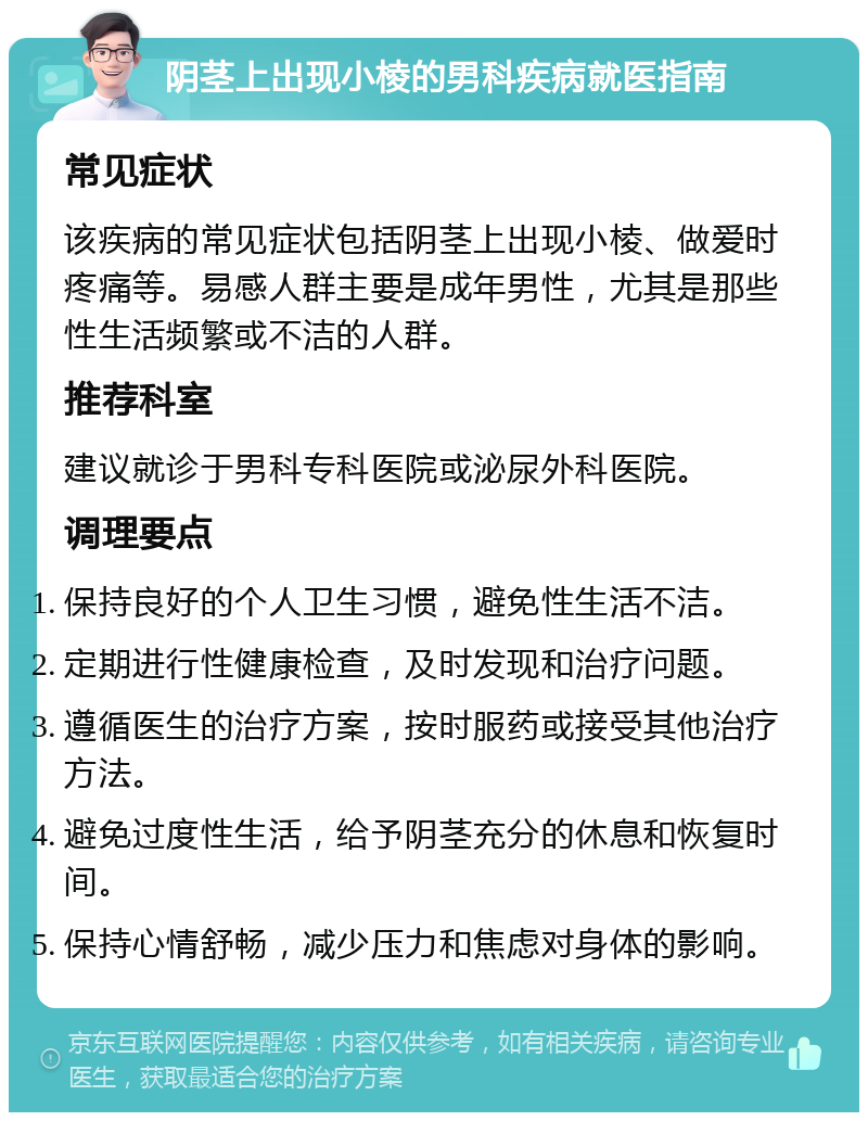 阴茎上出现小棱的男科疾病就医指南 常见症状 该疾病的常见症状包括阴茎上出现小棱、做爱时疼痛等。易感人群主要是成年男性，尤其是那些性生活频繁或不洁的人群。 推荐科室 建议就诊于男科专科医院或泌尿外科医院。 调理要点 保持良好的个人卫生习惯，避免性生活不洁。 定期进行性健康检查，及时发现和治疗问题。 遵循医生的治疗方案，按时服药或接受其他治疗方法。 避免过度性生活，给予阴茎充分的休息和恢复时间。 保持心情舒畅，减少压力和焦虑对身体的影响。