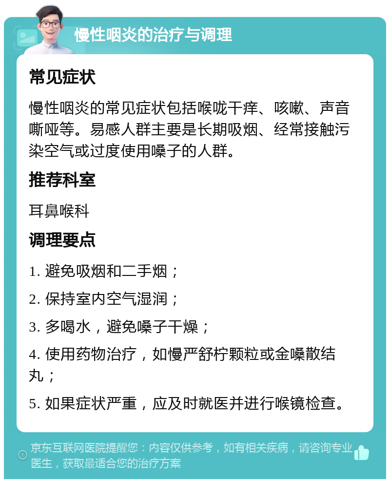 慢性咽炎的治疗与调理 常见症状 慢性咽炎的常见症状包括喉咙干痒、咳嗽、声音嘶哑等。易感人群主要是长期吸烟、经常接触污染空气或过度使用嗓子的人群。 推荐科室 耳鼻喉科 调理要点 1. 避免吸烟和二手烟； 2. 保持室内空气湿润； 3. 多喝水，避免嗓子干燥； 4. 使用药物治疗，如慢严舒柠颗粒或金嗓散结丸； 5. 如果症状严重，应及时就医并进行喉镜检查。