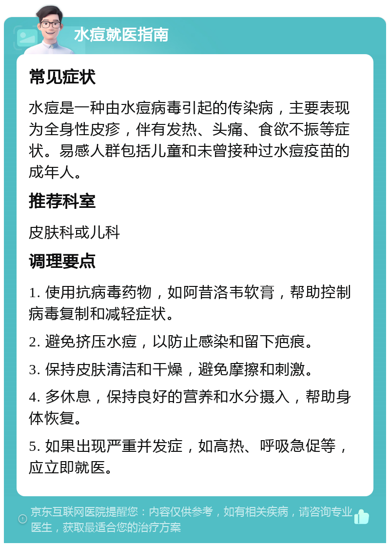 水痘就医指南 常见症状 水痘是一种由水痘病毒引起的传染病，主要表现为全身性皮疹，伴有发热、头痛、食欲不振等症状。易感人群包括儿童和未曾接种过水痘疫苗的成年人。 推荐科室 皮肤科或儿科 调理要点 1. 使用抗病毒药物，如阿昔洛韦软膏，帮助控制病毒复制和减轻症状。 2. 避免挤压水痘，以防止感染和留下疤痕。 3. 保持皮肤清洁和干燥，避免摩擦和刺激。 4. 多休息，保持良好的营养和水分摄入，帮助身体恢复。 5. 如果出现严重并发症，如高热、呼吸急促等，应立即就医。