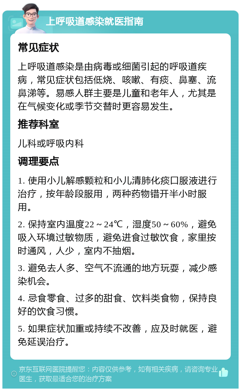 上呼吸道感染就医指南 常见症状 上呼吸道感染是由病毒或细菌引起的呼吸道疾病，常见症状包括低烧、咳嗽、有痰、鼻塞、流鼻涕等。易感人群主要是儿童和老年人，尤其是在气候变化或季节交替时更容易发生。 推荐科室 儿科或呼吸内科 调理要点 1. 使用小儿解感颗粒和小儿清肺化痰口服液进行治疗，按年龄段服用，两种药物错开半小时服用。 2. 保持室内温度22～24℃，湿度50～60%，避免吸入环境过敏物质，避免进食过敏饮食，家里按时通风，人少，室内不抽烟。 3. 避免去人多、空气不流通的地方玩耍，减少感染机会。 4. 忌食零食、过多的甜食、饮料类食物，保持良好的饮食习惯。 5. 如果症状加重或持续不改善，应及时就医，避免延误治疗。