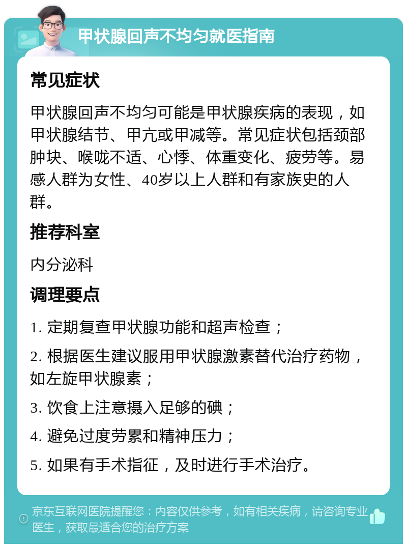 甲状腺回声不均匀就医指南 常见症状 甲状腺回声不均匀可能是甲状腺疾病的表现，如甲状腺结节、甲亢或甲减等。常见症状包括颈部肿块、喉咙不适、心悸、体重变化、疲劳等。易感人群为女性、40岁以上人群和有家族史的人群。 推荐科室 内分泌科 调理要点 1. 定期复查甲状腺功能和超声检查； 2. 根据医生建议服用甲状腺激素替代治疗药物，如左旋甲状腺素； 3. 饮食上注意摄入足够的碘； 4. 避免过度劳累和精神压力； 5. 如果有手术指征，及时进行手术治疗。