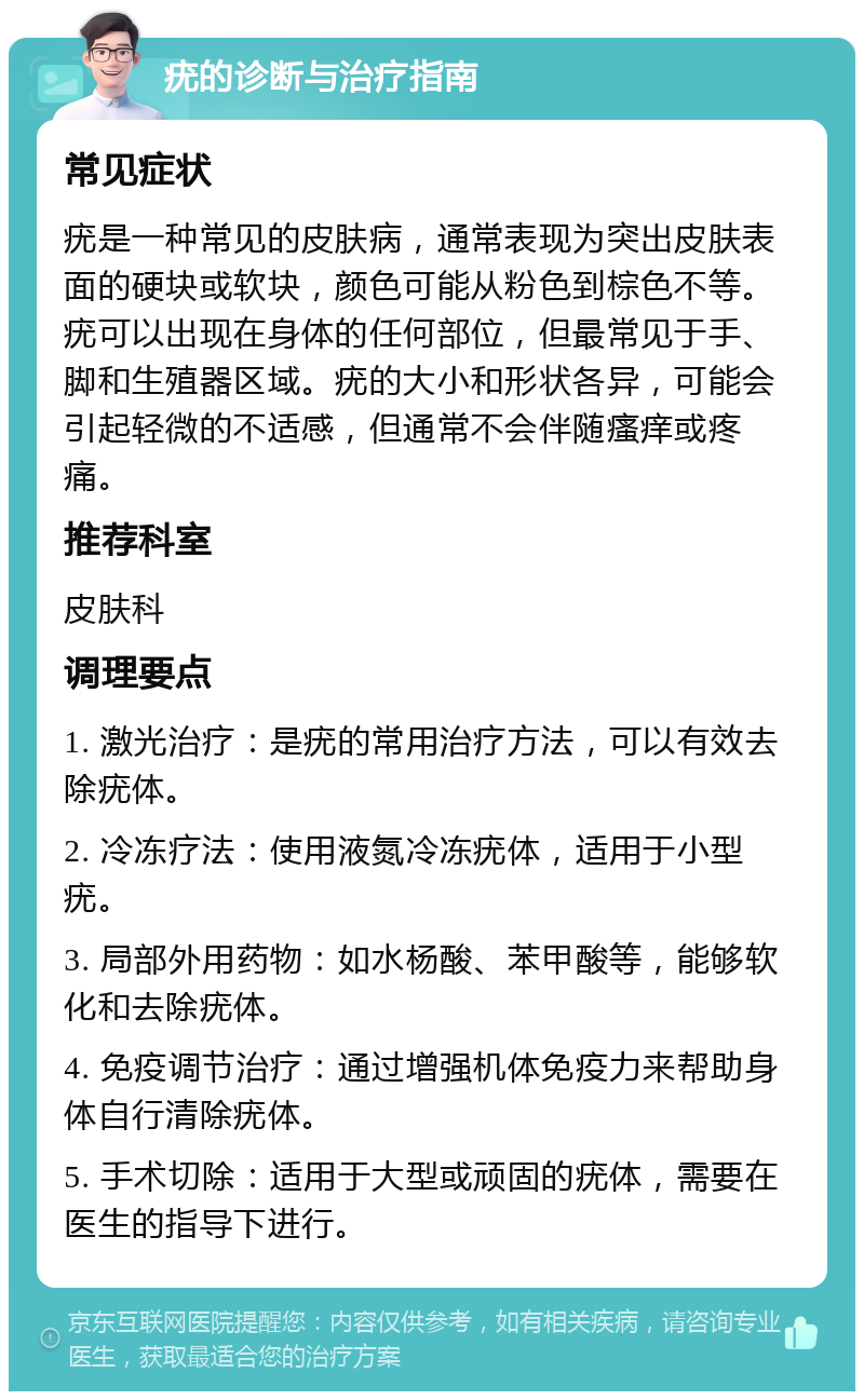 疣的诊断与治疗指南 常见症状 疣是一种常见的皮肤病，通常表现为突出皮肤表面的硬块或软块，颜色可能从粉色到棕色不等。疣可以出现在身体的任何部位，但最常见于手、脚和生殖器区域。疣的大小和形状各异，可能会引起轻微的不适感，但通常不会伴随瘙痒或疼痛。 推荐科室 皮肤科 调理要点 1. 激光治疗：是疣的常用治疗方法，可以有效去除疣体。 2. 冷冻疗法：使用液氮冷冻疣体，适用于小型疣。 3. 局部外用药物：如水杨酸、苯甲酸等，能够软化和去除疣体。 4. 免疫调节治疗：通过增强机体免疫力来帮助身体自行清除疣体。 5. 手术切除：适用于大型或顽固的疣体，需要在医生的指导下进行。