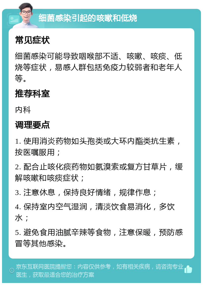 细菌感染引起的咳嗽和低烧 常见症状 细菌感染可能导致咽喉部不适、咳嗽、咳痰、低烧等症状，易感人群包括免疫力较弱者和老年人等。 推荐科室 内科 调理要点 1. 使用消炎药物如头孢类或大环内酯类抗生素，按医嘱服用； 2. 配合止咳化痰药物如氨溴索或复方甘草片，缓解咳嗽和咳痰症状； 3. 注意休息，保持良好情绪，规律作息； 4. 保持室内空气湿润，清淡饮食易消化，多饮水； 5. 避免食用油腻辛辣等食物，注意保暖，预防感冒等其他感染。