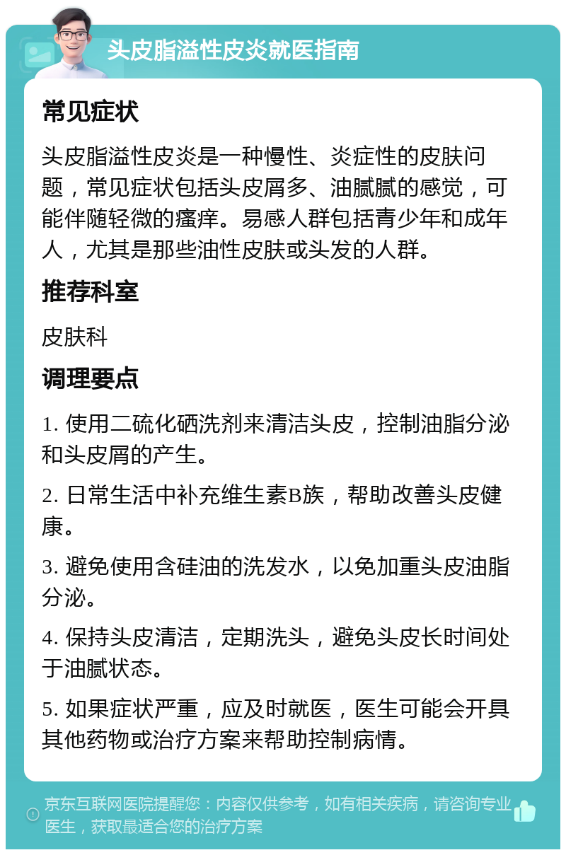 头皮脂溢性皮炎就医指南 常见症状 头皮脂溢性皮炎是一种慢性、炎症性的皮肤问题，常见症状包括头皮屑多、油腻腻的感觉，可能伴随轻微的瘙痒。易感人群包括青少年和成年人，尤其是那些油性皮肤或头发的人群。 推荐科室 皮肤科 调理要点 1. 使用二硫化硒洗剂来清洁头皮，控制油脂分泌和头皮屑的产生。 2. 日常生活中补充维生素B族，帮助改善头皮健康。 3. 避免使用含硅油的洗发水，以免加重头皮油脂分泌。 4. 保持头皮清洁，定期洗头，避免头皮长时间处于油腻状态。 5. 如果症状严重，应及时就医，医生可能会开具其他药物或治疗方案来帮助控制病情。