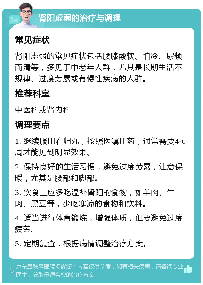 肾阳虚弱的治疗与调理 常见症状 肾阳虚弱的常见症状包括腰膝酸软、怕冷、尿频而清等，多见于中老年人群，尤其是长期生活不规律、过度劳累或有慢性疾病的人群。 推荐科室 中医科或肾内科 调理要点 1. 继续服用右归丸，按照医嘱用药，通常需要4-6周才能见到明显效果。 2. 保持良好的生活习惯，避免过度劳累，注意保暖，尤其是腰部和脚部。 3. 饮食上应多吃温补肾阳的食物，如羊肉、牛肉、黑豆等，少吃寒凉的食物和饮料。 4. 适当进行体育锻炼，增强体质，但要避免过度疲劳。 5. 定期复查，根据病情调整治疗方案。