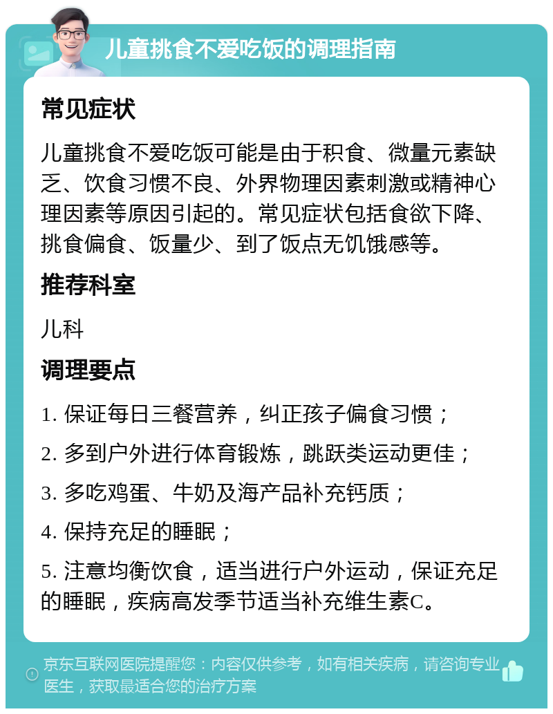 儿童挑食不爱吃饭的调理指南 常见症状 儿童挑食不爱吃饭可能是由于积食、微量元素缺乏、饮食习惯不良、外界物理因素刺激或精神心理因素等原因引起的。常见症状包括食欲下降、挑食偏食、饭量少、到了饭点无饥饿感等。 推荐科室 儿科 调理要点 1. 保证每日三餐营养，纠正孩子偏食习惯； 2. 多到户外进行体育锻炼，跳跃类运动更佳； 3. 多吃鸡蛋、牛奶及海产品补充钙质； 4. 保持充足的睡眠； 5. 注意均衡饮食，适当进行户外运动，保证充足的睡眠，疾病高发季节适当补充维生素C。