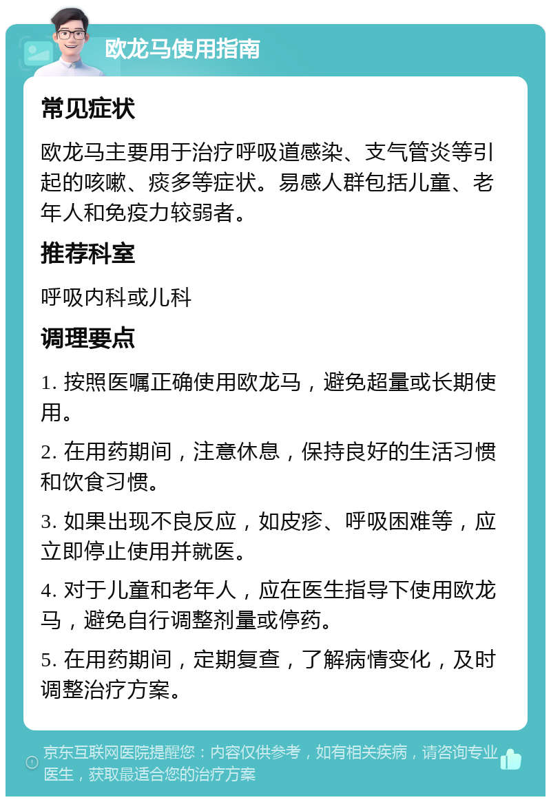 欧龙马使用指南 常见症状 欧龙马主要用于治疗呼吸道感染、支气管炎等引起的咳嗽、痰多等症状。易感人群包括儿童、老年人和免疫力较弱者。 推荐科室 呼吸内科或儿科 调理要点 1. 按照医嘱正确使用欧龙马，避免超量或长期使用。 2. 在用药期间，注意休息，保持良好的生活习惯和饮食习惯。 3. 如果出现不良反应，如皮疹、呼吸困难等，应立即停止使用并就医。 4. 对于儿童和老年人，应在医生指导下使用欧龙马，避免自行调整剂量或停药。 5. 在用药期间，定期复查，了解病情变化，及时调整治疗方案。