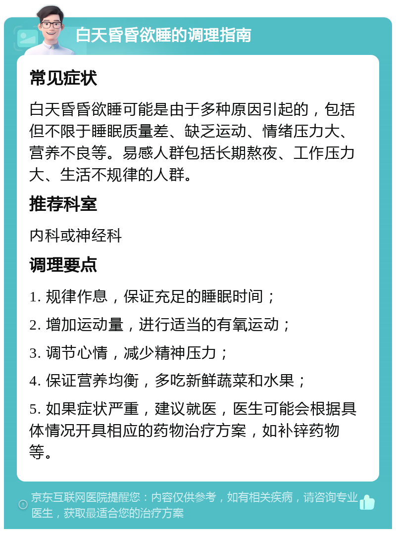 白天昏昏欲睡的调理指南 常见症状 白天昏昏欲睡可能是由于多种原因引起的，包括但不限于睡眠质量差、缺乏运动、情绪压力大、营养不良等。易感人群包括长期熬夜、工作压力大、生活不规律的人群。 推荐科室 内科或神经科 调理要点 1. 规律作息，保证充足的睡眠时间； 2. 增加运动量，进行适当的有氧运动； 3. 调节心情，减少精神压力； 4. 保证营养均衡，多吃新鲜蔬菜和水果； 5. 如果症状严重，建议就医，医生可能会根据具体情况开具相应的药物治疗方案，如补锌药物等。