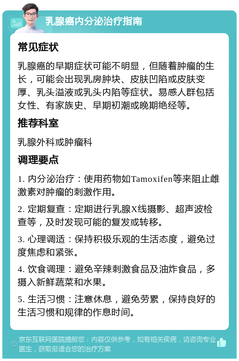 乳腺癌内分泌治疗指南 常见症状 乳腺癌的早期症状可能不明显，但随着肿瘤的生长，可能会出现乳房肿块、皮肤凹陷或皮肤变厚、乳头溢液或乳头内陷等症状。易感人群包括女性、有家族史、早期初潮或晚期绝经等。 推荐科室 乳腺外科或肿瘤科 调理要点 1. 内分泌治疗：使用药物如Tamoxifen等来阻止雌激素对肿瘤的刺激作用。 2. 定期复查：定期进行乳腺X线摄影、超声波检查等，及时发现可能的复发或转移。 3. 心理调适：保持积极乐观的生活态度，避免过度焦虑和紧张。 4. 饮食调理：避免辛辣刺激食品及油炸食品，多摄入新鲜蔬菜和水果。 5. 生活习惯：注意休息，避免劳累，保持良好的生活习惯和规律的作息时间。