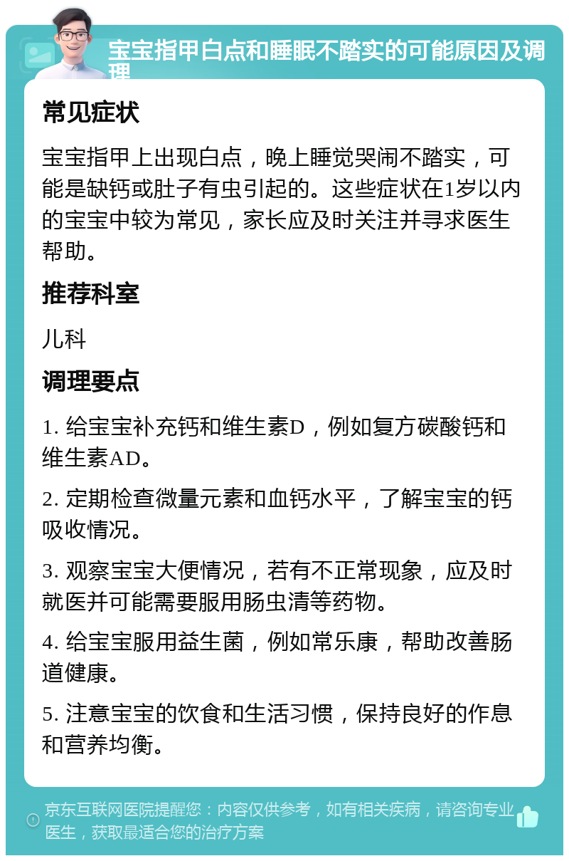 宝宝指甲白点和睡眠不踏实的可能原因及调理 常见症状 宝宝指甲上出现白点，晚上睡觉哭闹不踏实，可能是缺钙或肚子有虫引起的。这些症状在1岁以内的宝宝中较为常见，家长应及时关注并寻求医生帮助。 推荐科室 儿科 调理要点 1. 给宝宝补充钙和维生素D，例如复方碳酸钙和维生素AD。 2. 定期检查微量元素和血钙水平，了解宝宝的钙吸收情况。 3. 观察宝宝大便情况，若有不正常现象，应及时就医并可能需要服用肠虫清等药物。 4. 给宝宝服用益生菌，例如常乐康，帮助改善肠道健康。 5. 注意宝宝的饮食和生活习惯，保持良好的作息和营养均衡。