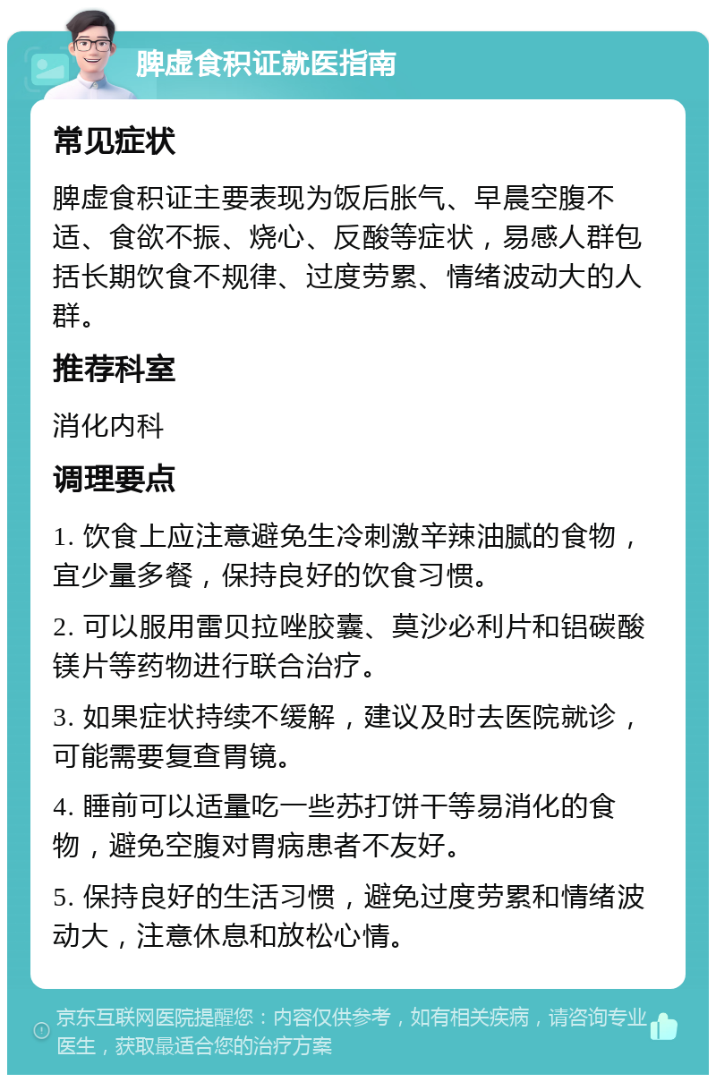 脾虚食积证就医指南 常见症状 脾虚食积证主要表现为饭后胀气、早晨空腹不适、食欲不振、烧心、反酸等症状，易感人群包括长期饮食不规律、过度劳累、情绪波动大的人群。 推荐科室 消化内科 调理要点 1. 饮食上应注意避免生冷刺激辛辣油腻的食物，宜少量多餐，保持良好的饮食习惯。 2. 可以服用雷贝拉唑胶囊、莫沙必利片和铝碳酸镁片等药物进行联合治疗。 3. 如果症状持续不缓解，建议及时去医院就诊，可能需要复查胃镜。 4. 睡前可以适量吃一些苏打饼干等易消化的食物，避免空腹对胃病患者不友好。 5. 保持良好的生活习惯，避免过度劳累和情绪波动大，注意休息和放松心情。