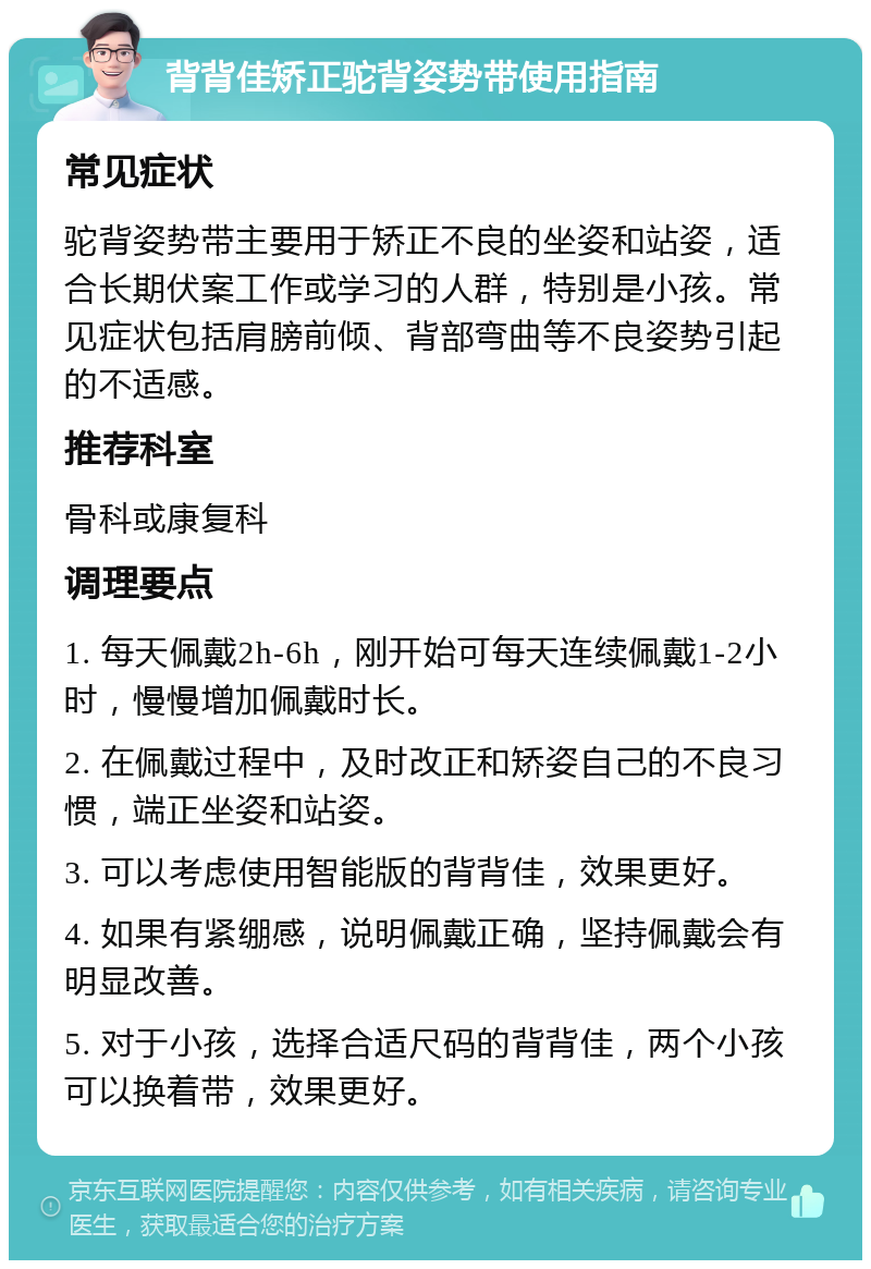 背背佳矫正驼背姿势带使用指南 常见症状 驼背姿势带主要用于矫正不良的坐姿和站姿，适合长期伏案工作或学习的人群，特别是小孩。常见症状包括肩膀前倾、背部弯曲等不良姿势引起的不适感。 推荐科室 骨科或康复科 调理要点 1. 每天佩戴2h-6h，刚开始可每天连续佩戴1-2小时，慢慢增加佩戴时长。 2. 在佩戴过程中，及时改正和矫姿自己的不良习惯，端正坐姿和站姿。 3. 可以考虑使用智能版的背背佳，效果更好。 4. 如果有紧绷感，说明佩戴正确，坚持佩戴会有明显改善。 5. 对于小孩，选择合适尺码的背背佳，两个小孩可以换着带，效果更好。